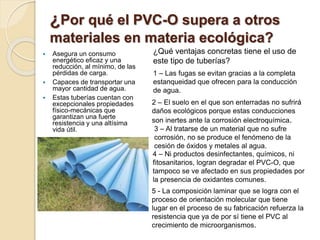 ¿Por qué el PVC-O supera a otros
materiales en materia ecológica?
 Asegura un consumo
energético eficaz y una
reducción, al mínimo, de las
pérdidas de carga.
 Capaces de transportar una
mayor cantidad de agua.
 Estas tuberías cuentan con
excepcionales propiedades
físico-mecánicas que
garantizan una fuerte
resistencia y una altísima
vida útil.
¿Qué ventajas concretas tiene el uso de
este tipo de tuberías?
1 – Las fugas se evitan gracias a la completa
estanqueidad que ofrecen para la conducción
de agua.
2 – El suelo en el que son enterradas no sufrirá
daños ecológicos porque estas conducciones
son inertes ante la corrosión electroquímica.
3 – Al tratarse de un material que no sufre
corrosión, no se produce el fenómeno de la
cesión de óxidos y metales al agua.
4 – Ni productos desinfectantes, químicos, ni
fitosanitarios, logran degradar el PVC-O, que
tampoco se ve afectado en sus propiedades por
la presencia de oxidantes comunes.
5 - La composición laminar que se logra con el
proceso de orientación molecular que tiene
lugar en el proceso de su fabricación refuerza la
resistencia que ya de por sí tiene el PVC al
crecimiento de microorganismos.
 