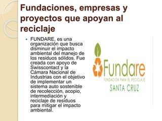 Fundaciones, empresas y
proyectos que apoyan al
reciclaje
 FUNDARE, es una
organización que busca
disminuir el impacto
ambiental del manejo de
los residuos sólidos. Fue
creada con apoyo de
Swisscontact y la
Cámara Nacional de
Industrias con el objetivo
de implementar un
sistema auto sostenible
de recolección, acopio,
intermediación y
reciclaje de residuos
para mitigar el impacto
ambiental.
 