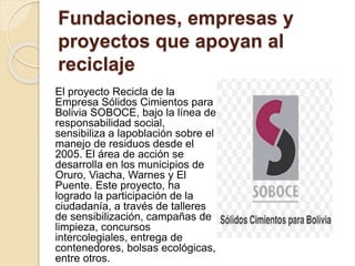 Fundaciones, empresas y
proyectos que apoyan al
reciclaje
El proyecto Recicla de la
Empresa Sólidos Cimientos para
Bolivia SOBOCE, bajo la línea de
responsabilidad social,
sensibiliza a lapoblación sobre el
manejo de residuos desde el
2005. El área de acción se
desarrolla en los municipios de
Oruro, Viacha, Warnes y El
Puente. Este proyecto, ha
logrado la participación de la
ciudadanía, a través de talleres
de sensibilización, campañas de
limpieza, concursos
intercolegiales, entrega de
contenedores, bolsas ecológicas,
entre otros.
 