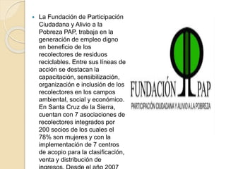  La Fundación de Participación
Ciudadana y Alivio a la
Pobreza PAP, trabaja en la
generación de empleo digno
en beneficio de los
recolectores de residuos
reciclables. Entre sus líneas de
acción se destacan la
capacitación, sensibilización,
organización e inclusión de los
recolectores en los campos
ambiental, social y económico.
En Santa Cruz de la Sierra,
cuentan con 7 asociaciones de
recolectores integrados por
200 socios de los cuales el
78% son mujeres y con la
implementación de 7 centros
de acopio para la clasificación,
venta y distribución de
 