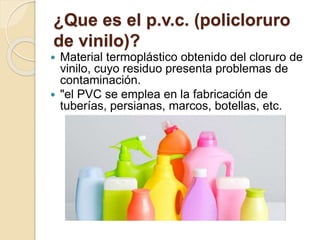 ¿Que es el p.v.c. (policloruro
de vinilo)?
 Material termoplástico obtenido del cloruro de
vinilo, cuyo residuo presenta problemas de
contaminación.
 "el PVC se emplea en la fabricación de
tuberías, persianas, marcos, botellas, etc.
 