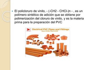  El policloruro de vinilo, - (-CH2 - CHCl-)n - , es un
polímero sintético de adición que se obtiene por
polimerización del cloruro de vinilo, y es la materia
prima para la preparación del PVC
 