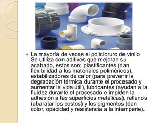  La mayoría de veces el policloruro de vinilo
Se utiliza con aditivos que mejoran su
acabado, estos son: plastificantes (dan
flexibilidad a los materiales poliméricos),
estabilizadores de calor (para prevenir la
degradación térmica durante el procesado y
aumentar la vida útil), lubricantes (ayudan a la
fluidez durante el procesado e impiden la
adhesión a las superficies metálicas), rellenos
(abaratar los costos) y los pigmentos (dan
color, opacidad y resistencia a la intemperie).
 