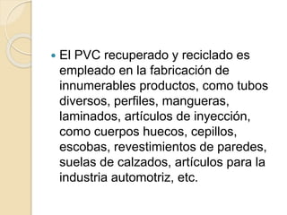  El PVC recuperado y reciclado es
empleado en la fabricación de
innumerables productos, como tubos
diversos, perfiles, mangueras,
laminados, artículos de inyección,
como cuerpos huecos, cepillos,
escobas, revestimientos de paredes,
suelas de calzados, artículos para la
industria automotriz, etc.
 