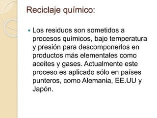 Reciclaje químico:
 Los residuos son sometidos a
procesos químicos, bajo temperatura
y presión para descomponerlos en
productos más elementales como
aceites y gases. Actualmente este
proceso es aplicado sólo en países
punteros, como Alemania, EE.UU y
Japón.
 