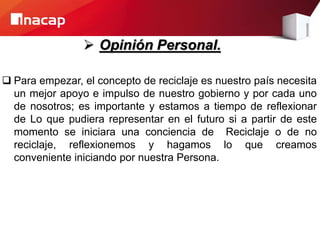  Opinión Personal.
 Para empezar, el concepto de reciclaje es nuestro país necesita
un mejor apoyo e impulso de nuestro gobierno y por cada uno
de nosotros; es importante y estamos a tiempo de reflexionar
de Lo que pudiera representar en el futuro si a partir de este
momento se iniciara una conciencia de Reciclaje o de no
reciclaje, reflexionemos y hagamos lo que creamos
conveniente iniciando por nuestra Persona.
 