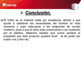  Conclusión.
 El Vidrio es el material noble por excelencia, debido a que
ayuda a satisfacer las necesidades del hombre en todo
momento y supo adecuarse a las exigencias de mundo
moderno, pese a que el vidrio esta comenzando a ser sustituido
por el plástico, debemos resaltar que nunca perderá la
propiedad que todo producto quisiera tener , el de poder ser
usado una y otra vez.
 