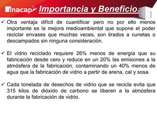  Otra ventaja difícil de cuantificar pero no por ello menos
importante es la mejora medioambiental que supone el poder
reciclar envases que muchas veces, son tirados a cunetas o
descampados sin ninguna consideración.
 El vidrio reciclado requiere 26% menos de energía que su
fabricación desde cero y reduce en un 20% las emisiones a la
atmósfera de la fabricación, contaminando un 40% menos de
agua que la fabricación de vidrio a partir de arena, cal y sosa.
 Cada tonelada de desechos de vidrio que se recicla evita que
315 kilos de dióxido de carbono se liberen a la atmósfera
durante la fabricación de vidrio.
Importancia y Beneficio.
 