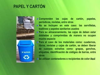 Comprenden las cajas de cartón, papeles,
periódicos, revistas, entre otros
No se incluyen en este caso: las servilletas,
toallines y papeles sanitarios usados
Para su almacenamiento, las cajas de deben estar
dobladas y comprimidas de manera no ocupen
mucho espacio
Para el caso de los materiales como: cuadernos,
libros, revistas y cajas de cartón, se deben liberar
de cuerpos extraños como: grapas, ganchos,
etiquetas, identificación de códigos de barras, entre
otros
Se utilizan contenedores o recipientes de color Azul
PAPEL Y CARTÓN
 