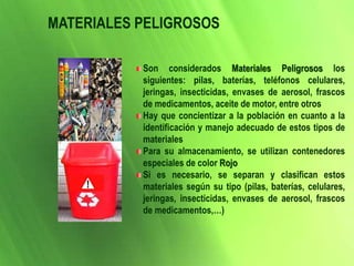 Son considerados Materiales Peligrosos los
siguientes: pilas, baterías, teléfonos celulares,
jeringas, insecticidas, envases de aerosol, frascos
de medicamentos, aceite de motor, entre otros
Hay que concientizar a la población en cuanto a la
identificación y manejo adecuado de estos tipos de
materiales
Para su almacenamiento, se utilizan contenedores
especiales de color Rojo
Si es necesario, se separan y clasifican estos
materiales según su tipo (pilas, baterías, celulares,
jeringas, insecticidas, envases de aerosol, frascos
de medicamentos,…)
MATERIALES PELIGROSOS
 