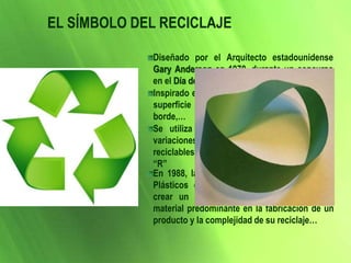 EL SÍMBOLO DEL RECICLAJE
Diseñado por el Arquitecto estadounidense
Gary Anderson en 1970, durante un concurso
en el Día de la Tierra
Inspirado en la Banda de Mobious, que es una
superficie con una sola cara y un único
borde,…
Se utiliza a nivel mundial, con diferentes
variaciones, para identificar los productos
reciclables, así como para representar las tres
“R”
En 1988, la Asociación de la Industria de los
Plásticos en EEUU tomó esta imagen para
crear un código que permite identificar el
material predominante en la fabricación de un
producto y la complejidad de su reciclaje…
 