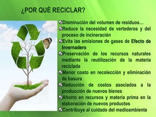 ¿POR QUÉ RECICLAR?
Disminución del volumen de residuos…
Reduce la necesidad de vertederos y del
proceso de incineración
Evita las emisiones de gases de Efecto de
Invernadero
Preservación de los recursos naturales
mediante la reutilización de la materia
reciclada
Menor costo en recolección y eliminación
de basura
Reducción de costos asociados a la
producción de nuevos bienes
Ahorro en recursos y materia prima en la
elaboración de nuevos productos
Contribuye al cuidado del medioambiente
 
