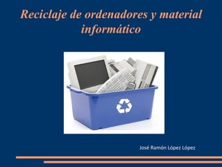 Reciclaje de ordenadores y material informático José Ramón López López 