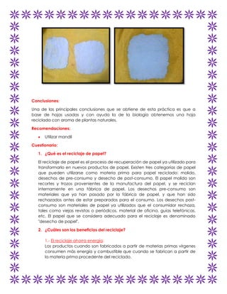 Conclusiones:
Una de las principales conclusiones que se obtiene de esta práctica es que a
base de hojas usadas y con ayuda la de la biología obtenemos una hoja
reciclada con aroma de plantas naturales.
Recomendaciones:
Utilizar mandil
Cuestionario:
1. ¿Qué es el reciclaje de papel?
El reciclaje de papel es el proceso de recuperación de papel ya utilizado para
transformarlo en nuevos productos de papel. Existen tres categorías de papel
que pueden utilizarse como materia prima para papel reciclado: molido,
desechos de pre-consumo y desecho de post-consumo. El papel molido son
recortes y trozos provenientes de la manufactura del papel, y se reciclan
internamente en una fábrica de papel. Los desechos pre-consumo son
materiales que ya han pasado por la fábrica de papel, y que han sido
rechazados antes de estar preparados para el consumo. Los desechos postconsumo son materiales de papel ya utilizados que el consumidor rechaza,
tales como viejas revistas o periódicos, material de oficina, guías telefónicas,
etc. El papel que se considera adecuado para el reciclaje es denominado
"desecho de papel".
2. ¿Cuáles son los beneficios del reciclaje?
1.- El reciclaje ahorra energía:
Los productos cuando son fabricados a partir de materias primas vírgenes
consumen más energía y combustible que cuando se fabrican a partir de
la materia prima procedente del reciclado.

 