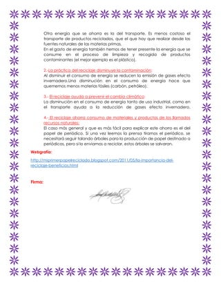 Otra energía que se ahorra es la del transporte. Es menos costoso el
transporte de productos reciclados, que el que hay que realizar desde las
fuentes naturales de las materias primas.
En el gasto de energía también hemos de tener presente la energía que se
consume en el proceso de limpieza y recogida de productos
contaminantes (el mejor ejemplo es el plástico).
2.-La práctica del reciclaje disminuye la contaminación:
Al disminuir el consumo de energía se reducen la emisión de gases efecto
invernadero.Una disminución en el consumo de energía hace que
quememos menos materias fósiles (carbón, petróleo).
3.- El reciclaje ayuda a prevenir el cambio climático:
La disminución en el consumo de energía tanto de uso industrial, como en
el transporte ayuda a la reducción de gases efecto invernadero.
4.- El reciclaje ahorra consumo de materiales y productos de los llamados
recursos naturales:
El caso más general y que es más fácil para explicar este ahorro es el del
papel de periódico. Si una vez leemos la prensa tiramos el periódico, se
necesitará seguir talando árboles para la producción de papel destinado a
periódicos, pero si lo enviamos a reciclar, estos árboles se salvaran.
Webgrafía:
http://miprimerpapelreciclado.blogspot.com/2011/05/la-importancia-delreciclaje-beneficios.html

Firma:

 