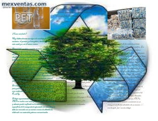 ¿Como reciclarlo?
Hay habitualmente tres tipos de reciclado del PET: el
mecánico, el químico y el energético; siendo el primero el
más usado por ser el menos costoso.
El reciclado mecánicoconsiste en varias etapas donde se
realiza: la separación manual electrostática (se separa el
aluminio).de las botellas, el triturado en partículas,
clasificación de partículas por aire (se separa el
polipropileno), lavado, inmersión en agua y separación
El reciclado químico puede ser mediante dos procesos: la
metanólisis y la glicólisis, ambos procesos se llevan a cabo
a escala industrial. El PET sedeshace o depolimeriza:
se separan las moléculas que lo componen y éstas se
emplean para fabricar otra vez PET. Dependiendo de
su pureza, este material puede usarse incluso, para el
envasado de alimentos.
El reciclado energético consiste en utilizar los envases
para generar energía, ya que con ellos se puede realizar
una combustión eficiente, con un poder calorífico de 6,3
Kcal/kg.
El bajo requerimiento de limpieza se explica porque el
PET no vuelve a ser usado para la industria alimenticia,
y además queda confinado en la masa de un hormigón. Las
superficies de la mampostería ejecutada con estos bloques
debe ser revocada con un morterocomún de albañilería,
elaborado con materiales pétreos convencionales
Los envases de PET son ligeros, transparentes,
resistentes, herméticos,no tóxicos, y no alteran
las propiedades del contenido.
Nace un problema ambiental…
Por las cualidades descriptas y por su bajo costo
se empezó a generalizar el uso del PET a partir
de la década de los ochentaen envases
descartables, en sustitución de los envases de
vidrio retornables; uno de los motivos por los
cuales aumentó el volumen de la basura urbana
considerablemente. Los movimientos ecológicos
señalaron esto como un signo dealarma.
Los envases descartables noson biodegradables,
y si no son destinados al reciclado, son
enterrados,incinerados o se acumulan en
basureros al aire libre. No reciclar el PET es
tanto una fuente de contaminación, como una
pérdida de materia prima. El reciclado podrá
reducir la cantidad de desechos que se disponen
actualmente en los predios de enterramiento
sanitarios municipales, por lo cual se
disminuirían los costos que debe pagar el Estado
para la disposición de los mismos, y las
consecuencias ambientales no deseadas.
Se fabrica a partir dedos materias primas
derivadas del petróleo:etileno yparaxileno.Los
derivados deestoscompuestosson puestos a
reaccionar a temperaturay presión elevadas para
obtener laresina PET en estado amorfo, que luego
se cristaliza y polimeriza, siendo su aspecto el de
pequeños cilindritosdecolorblanco llamados
chips.Las botellas fabricadas con PET se
identifican con unsímboloconsistente en un
triángulo deflechas alrededor deun número “1”,
con lasigla “pet” escrita debajo.Se fabrica a
partir de dos materias primasderivadas del
petróleo:etileno y paraxileno.Los derivados de
estos compuestos son puestos areaccionara
temperatura y presión elevadaspara obtenerla
resinaPET en estado amorfo, que luego se
cristaliza y polimeriza,siendo su aspecto el de
pequeños cilindritosdecolorblanco llamados
chips.Las botellas fabricadas con PET se
identifican con unsímboloconsistente en un
triángulo deflechas alrededor deun número “1”,
con lasigla “pet” escrita debajo.
 