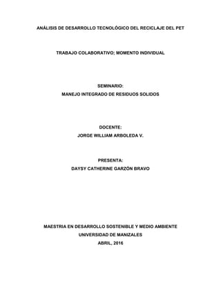 ANÁLISIS DE DESARROLLO TECNOLÓGICO DEL RECICLAJE DEL PET
TRABAJO COLABORATIVO; MOMENTO INDIVIDUAL
SEMINARIO:
MANEJO INTEGRADO DE RESIDUOS SOLIDOS
DOCENTE:
JORGE WILLIAM ARBOLEDA V.
PRESENTA:
DAYSY CATHERINE GARZÓN BRAVO
MAESTRIA EN DESARROLLO SOSTENIBLE Y MEDIO AMBIENTE
UNIVERSIDAD DE MANIZALES
ABRIL, 2016
 