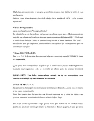 El plástico, en nuestros dias es una gran y económica solución para facilitar el estilo de vida
que llevamos.
Cuántas cosas útiles desaparecerían si el plástico fuera abolido al 100% ¿Lo ha pensado
alguna vez?.


* Bolsas Biodegradables:
¿Que significa el término "biodegradabilidad?
En mi opinión se está haciendo un mal uso de esa palabra puesto que... ¿Hasta que punto un
material que, al paso de los años se degrada puede considerarse BIOdegradable? ¿Dónde está
el humbral que distingue cuando un proceso de degradación se puede considerar "bio" o no?
Es necesario pues que un plástico, en nuestro caso, sea algo más que "biodegradable" para ser
considerado ecológico.


* Bolsas COMPOSTABLES:
Éste es el "kit" de la cuestión. Para que una bolsa sea reconocida como ECOLÓGICA, ha de
ser compostable.


¿Qué quiere decir "compostable". Significa que al término de su proceso de biodegradación,
mediante microorganismos ésta se convierte en abono para las plantas (compost).


CONCLUSIÓN: Una bolsa biodegradable además ha de ser compostable para
considerarse ecológica y respetuosa con la naturaleza.


AUTOS DE RECICLAJE
Se acabaron las llantas para hacer arrecifes y la incineración de caucho. Ahora, todo es materia
prima y cero contaminación.
Hasta hace pocos años, incluso aún, era frecuente encontrar en la mitad de patios, o en
potreros, montañas interminables de llantas ardiendo bajo el fuego.


Este es un sistema equivocado e ilegal que se utiliza para acabar con los cauchos usados,
puesto que genera un humo negro intenso y dura muchos días en apagarse, lo cual que causa
 