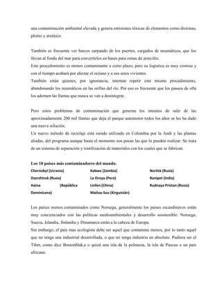 una contaminación ambiental elevada y genera emisiones tóxicas de elementos como dioxinas,
plomo y arsénico.


También es frecuente ver barcos zarpando de los puertos, cargados de neumáticos, que los
llevan al fondo del mar para convertirlos en bases para zonas de arrecifes.
Este procedimiento es menos contaminante a corto plazo, pero su logística es muy costosa y
con el tiempo acabará por afectar el océano y a sus seres vivientes.
También están quienes, por ignorancia, intentan repetir este mismo procedimiento,
abandonando los neumáticos en las orillas del río. Por eso es frecuente que los paseos de olla
los adornen las llantas que nunca se van a desintegrar.


Pero estos problemas de contaminación que generan los intentos de salir de las
aproximadamente 200 mil llantas que deja el parque automotor todos los años se les ha dado
una nueva solución.
Un nuevo método de reciclaje está siendo utilizado en Colombia por la Andi y las plantas
aliadas, del programa aunque hasta el momento son pocas las que lo pueden realizar. Se trata
de un sistema de separación y reutilización de materiales con los cuales que se fabrican.


Los 10 países más contaminadores del mundo.
Chernobyl (Ucrania)               Kabwe (Zambia)                       Norilsk (Rusia)
Dzerzhinsk (Rusia)                La Oroya (Perú)                      Ranipet (India)
Haina            (República       Linfen (China)                       Rudnaya Pristan (Rusia)
Dominicana)                       Mailuu-Suu (Kirguistán)


Los países menos contaminados como Noruega, generalmente los paises escandinavos están
muy concienciados con las políticas medioambientales y desarrollo soostenible: Noruega,
Suecia, Islandia, finlandia y Dinamarca están a la cabeza de Europa.
Sin embargo, el país mas ecologista debe ser aquel que contamine menos, por lo tanto aquel
que no tenga una industrial desarrollada, o que no tenga industria en absoluto. Pudiera ser el
Tibet, como dice Bostonblak,e o quizá una isla de la polinesia, la isla de Pascua o un país
africano.
 
