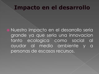  Nuestro
        impacto en el desarrollo seria
 grande ya que seria una innovacion
 tanto ecologica como social al
 ayudar al medio ambiente y a
 personas de escasos recursos.
 