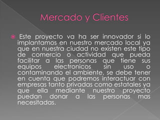  Este proyecto va ha ser innovador si lo
 implantamos en nuestro mercado local ya
 que en nuestra ciudad no existen este tipo
 de comercio o actividad que pueda
 facilitar a las personas que tiene sus
 equipos     electronicos  sin    uso     o
 contaminando el ambiente, se debe tener
 en cuenta que podremos interactuar con
 empresas tanto privadas como estatales ya
 que ella mediante nuestro proyecto
 puedan donar a las personas mas
 necesitadas.
 