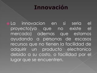  La  innovacion en si seria el
 proyecto(ya que no existe el
 mercado) ademas que estamos
 ayudando a personas de escasos
 recursos que no tienen la facilidad de
 adquirir un producto electronico
 debido a su costo, o facilidad por el
 lugar que se encuentren.
 