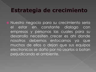    Nuestro negocio para su crecimiento seria
    el estar en constante dialogo con
    empresas y personas las cuales para su
    desarrollo necesiten crecer es ahi donde
    nosotros debemos enfocarnos ya que
    muchos de ellos o dejan que sus equipos
    electronicos se daño por no usarlos o botan
    perjudicando el ambiente.
 