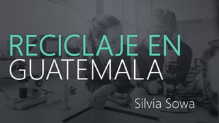 RECICLAJE EN
GUATEMALA
Silvia Sowa
 