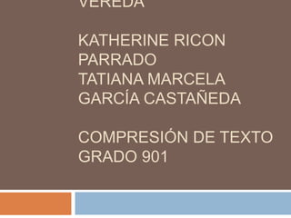 VEREDA

KATHERINE RICON
PARRADO
TATIANA MARCELA
GARCÍA CASTAÑEDA

COMPRESIÓN DE TEXTO
GRADO 901
 