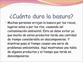 ¿Cuánto dura la basura? Muchas personas arrojan la basura por los riscos, lugares solos o por los ríos, causando así contaminación ambiental. Esto se debe evitar ya que mucho de estos productos tarda una cantidad de tiempo considerable en descomponerse. Y mientras pasa el tiempo causan una serie de problemas ambientales. Aquí mostramos una tabla de algunos productos y el tiempo que tarda en descomponerse.  