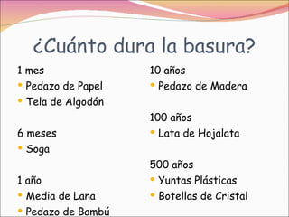 ¿Cuánto dura la basura? 1 mes  Pedazo de Papel  Tela de Algodón 6 meses Soga 1 año Media de Lana  Pedazo de Bambú 10 años Pedazo de Madera 100 años Lata de Hojalata 500 años Yuntas Plásticas Botellas de Cristal  