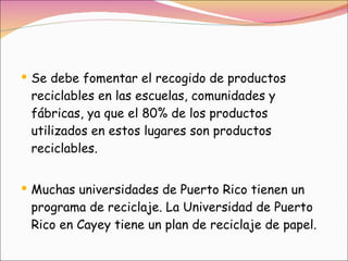 Se debe fomentar el recogido de productos reciclables en las escuelas, comunidades y fábricas, ya que el 80% de los productos utilizados en estos lugares son productos reciclables.  Muchas universidades de Puerto Rico tienen un programa de reciclaje. La Universidad de Puerto Rico en Cayey tiene un plan de reciclaje de papel. 