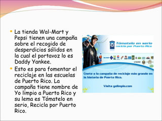 La tienda Wal-Mart y Pepsi tienen una campaña sobre el recogido de desperdicios sólidos en la cual el portavoz lo es Daddy Yankee.  Esto es para fomentar el reciclaje en las escuelas de Puerto Rico. La campaña tiene nombre de Yo limpio a Puerto Rico y su lema es Tómatelo en serio, Recicla por Puerto Rico.  