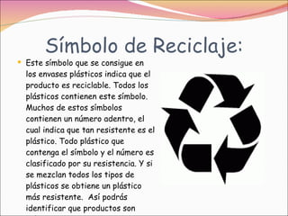 Símbolo de Reciclaje: Este símbolo que se consigue en los envases plásticos indica que el producto es reciclable. Todos los plásticos contienen este símbolo. Muchos de estos símbolos contienen un número adentro, el cual indica que tan resistente es el plástico. Todo plástico que contenga el símbolo y el número es clasificado por su resistencia. Y si se mezclan todos los tipos de plásticos se obtiene un plástico más resistente.  Así podrás identificar que productos son plásticos y son reciclables.  