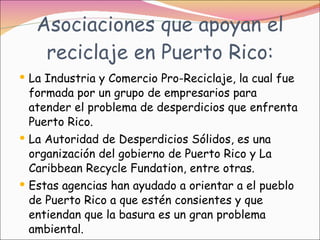 Asociaciones que apoyan el reciclaje en Puerto Rico: La Industria y Comercio Pro-Reciclaje, la cual fue formada por un grupo de empresarios para atender el problema de desperdicios que enfrenta Puerto Rico.  La Autoridad de Desperdicios Sólidos, es una organización del gobierno de Puerto Rico y La Caribbean Recycle Fundation, entre otras.  Estas agencias han ayudado a orientar a el pueblo de Puerto Rico a que estén consientes y que entiendan que la basura es un gran problema ambiental. 
