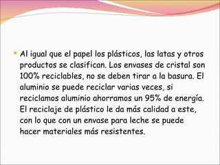 Al igual que el papel los plásticos, las latas y otros productos se clasifican. Los envases de cristal son 100% reciclables, no se deben tirar a la basura. El aluminio se puede reciclar varias veces, si reciclamos aluminio ahorramos un 95% de energía. El reciclaje de plástico le da más calidad a este, con lo que con un envase para leche se puede hacer materiales más resistentes. 