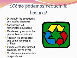 ¿Cómo podemos reducir la basura? Disminuir los productos con mucho empaque Considerar los materiales reusables Mantener  y reparar los productos duraderos Regalar los productos que ya no vayamos a utilizar Volver a rehusar bolsas, envases, entre otros No debemos mezclar los desperdicios 