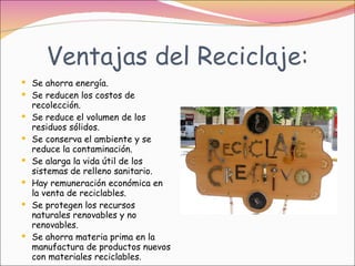Ventajas del Reciclaje: Se ahorra energía.  Se reducen los costos de recolección.  Se reduce el volumen de los residuos sólidos.  Se conserva el ambiente y se reduce la contaminación.  Se alarga la vida útil de los sistemas de relleno sanitario.  Hay remuneración económica en la venta de reciclables.  Se protegen los recursos naturales renovables y no renovables.  Se ahorra materia prima en la manufactura de productos nuevos con materiales reciclables.  