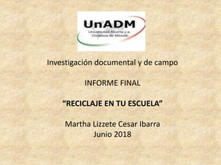 Investigación documental y de campo
INFORME FINAL
“RECICLAJE EN TU ESCUELA”
Martha Lizzete Cesar Ibarra
Junio 2018
 