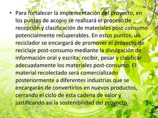 Para fortalecer la implementación del proyecto, en los puntos de acopio se realizará el proceso de recepción y clasificación de materiales post-consumo potencialmente recuperables. En estos puntos, un reciclador se encargará de promover el proyecto de reciclaje post-consumo mediante la divulgación de información oral y escrita; recibir, pesar y clasificar adecuadamente los materiales post-consumo. El material recolectado será comercializado posteriormente a diferentes industrias que se encargarán de convertirlos en nuevos productos, cerrando el ciclo de esta cadena de valor y justificando así la sostenibilidad del proyecto 