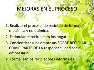 MEJORAS EN EL PROCESO 1. Realizar el proceso  de reciclaje de forma mecánica y no química. 2. Estimular el reciclaje en los hogares. 3. Concientizar a las empresas SOBRE RECICLAR COMO PARTE DE LA responsabilidad social empresarial  4. Formalizar los recicladores informales. 