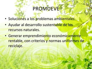 PROMUEVE Soluciones a los problemas ambientales. Ayudar al desarrollo sustentable de los recursos naturales. Generar emprendimiento económicamente rentable, con criterios y normas uniformes de reciclaje. 