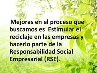 Mejoras en el proceso que buscamos es  Estimular el reciclaje en las empresas y hacerlo parte de la Responsabilidad Social Empresarial (RSE) . 