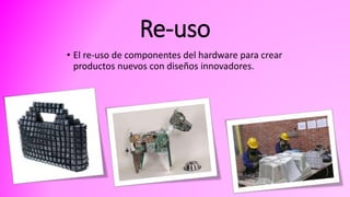 Re-uso
• El re-uso de componentes del hardware para crear
productos nuevos con diseños innovadores.
 