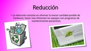 Reducción
• La reducción consiste en eliminar la menor cantidad posible de
hardware, hacer mas eficientes los equipos con programas de
mantenimiento preventivo.
 