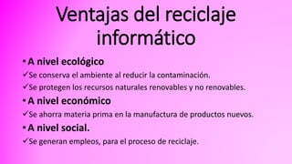 Ventajas del reciclaje
informático
• A nivel ecológico
Se conserva el ambiente al reducir la contaminación.
Se protegen los recursos naturales renovables y no renovables.
• A nivel económico
Se ahorra materia prima en la manufactura de productos nuevos.
• A nivel social.
Se generan empleos, para el proceso de reciclaje.
 