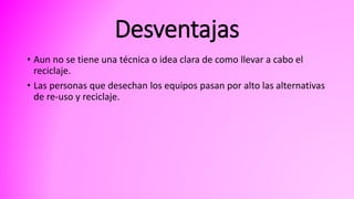 Desventajas
• Aun no se tiene una técnica o idea clara de como llevar a cabo el
reciclaje.
• Las personas que desechan los equipos pasan por alto las alternativas
de re-uso y reciclaje.
 