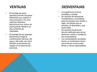 VENTAJAS DESVENTAJAS
• El reciclaje de estos
aparatos permite recuperar
elementos que vuelven al
ciclo productivo. Por otra
parte los desechos
electrónicos son motivo de
preocupación debido a su
alto contenido de
materiales.
• El reciclaje de los aparatos
electrónicos mitiga la
contaminación del aire, del
agua y del suelo, así como
también se previenen los
riesgos en la salud de las
personas.
• La Logística es enorme,
compleja y costosa.
• Se requiere de almacenes
inventariados y controlados
para los equipos que reciben y
salen, las piezas que se
rehúsan, se descartan y que
hacen falta.
• Se requiere de personal
técnico calificado para armar,
desarmar, probar y configurar
las computadoras.
• Los computadores reciclados
tienen un rendimiento menor
que el de los nuevos (más
lentos y menos capacidades).
 