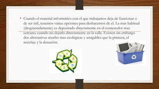 • Cuando el material informático con el que trabajamos deja de funcionar o
de ser útil, tenemos varias opciones para deshacernos de el. La mas habitual
(desgraciadamente) es depositado directamente en el contenedor mas
cercano, cuando no dejarlo directamente en la calle. Existen sin embargo
dos alternativas mucho mas ecológicas y amigables que la primera, el
reciclaje y la donación.
 