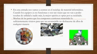 • En esta entrada nos vamos a centrar en el reciclaje de material informático.
Cuando los equipos ya no funcionas o son tan viejos que no van a poder
resultar de utilidad a nadie más, la mejor opción es optar por su reciclado.
Muchas de las partes que los componen contienen materiales lo
suficientemente tóxicos para que sea aconsejable no deshacerse de ellos de
cualquier manera
 
